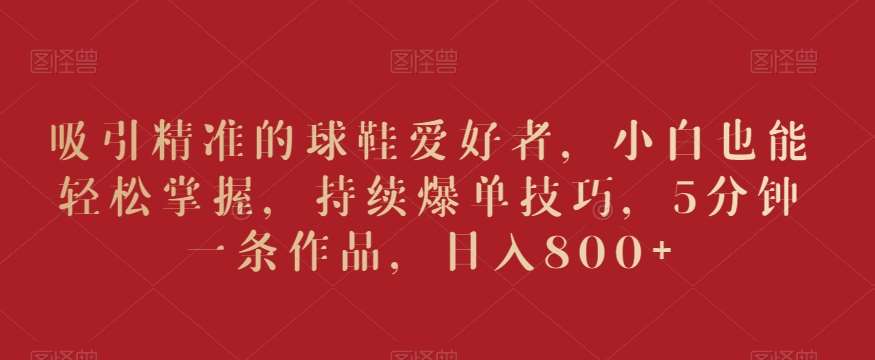 吸引精准的球鞋爱好者，小白也能轻松掌握，持续爆单技巧，5分钟一条作品，日入800+【揭秘】网创吧-网创项目资源站-副业项目-创业项目-搞钱项目网创吧