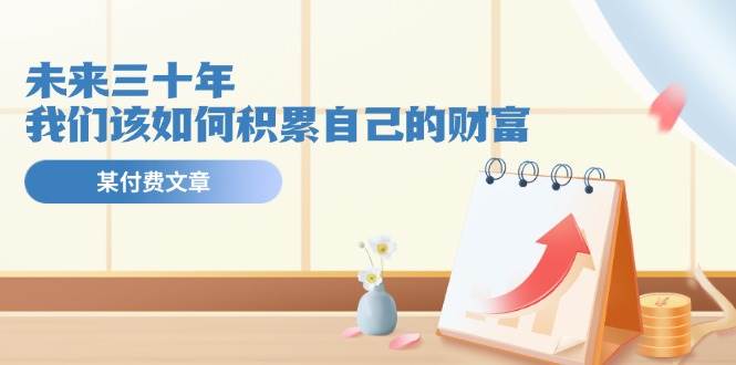 (11480期)某公众号付费文《未来三十年,我们该如何积累自己的财富》网创吧-网创项目资源站-副业项目-创业项目-搞钱项目网创吧