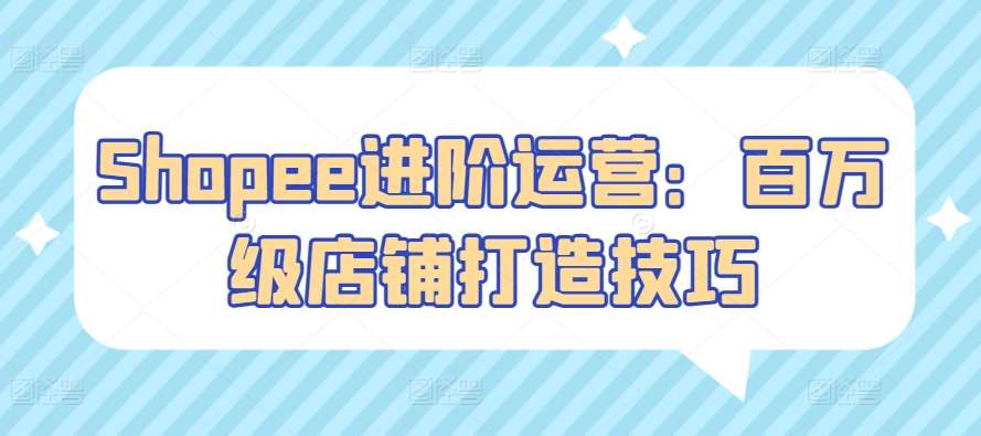 Shopee进阶运营：百万级店铺打造技巧网创吧-网创项目资源站-副业项目-创业项目-搞钱项目网创吧