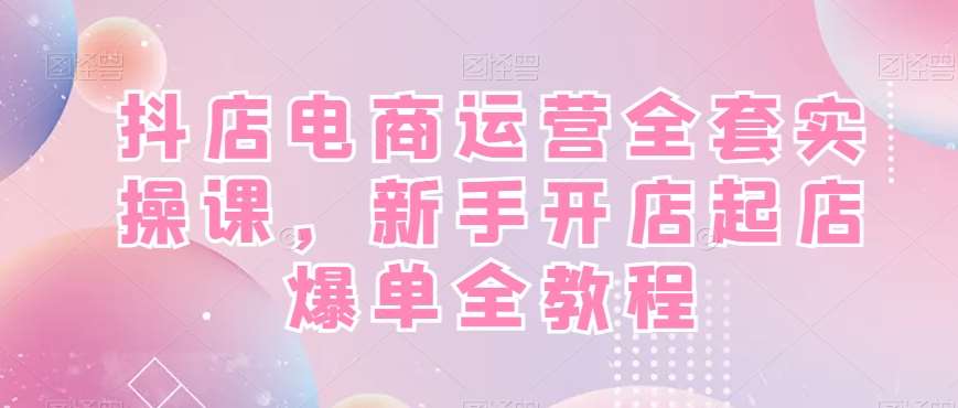 抖店电商运营全套实操课,新手开店起店爆单全教程网创吧-网创项目资源站-副业项目-创业项目-搞钱项目网创吧