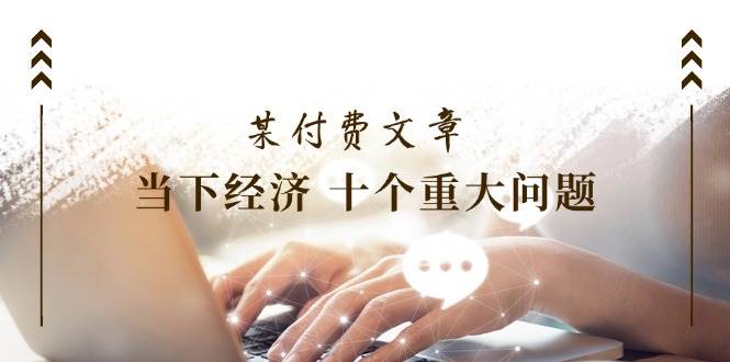 (11707期)某付费文章《当下经济 十个重大问题》覆盖了大家关心的全部经济类话题网创吧-网创项目资源站-副业项目-创业项目-搞钱项目网创吧
