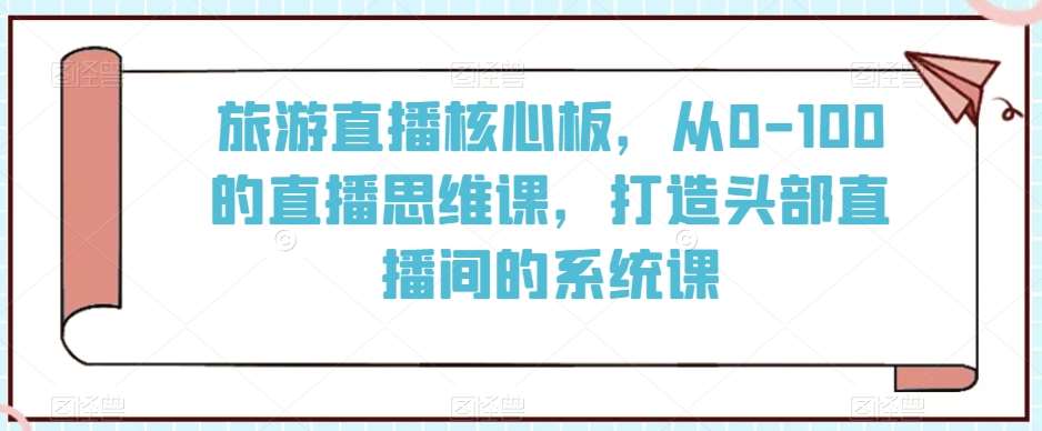 旅游直播核心板,从0-100的直播思维课,打造头部直播间的系统课网创吧-网创项目资源站-副业项目-创业项目-搞钱项目网创吧