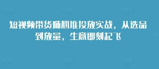 短视频带货随心推投放实战,从选品到放量,生意即刻起飞网创吧-网创项目资源站-副业项目-创业项目-搞钱项目网创吧