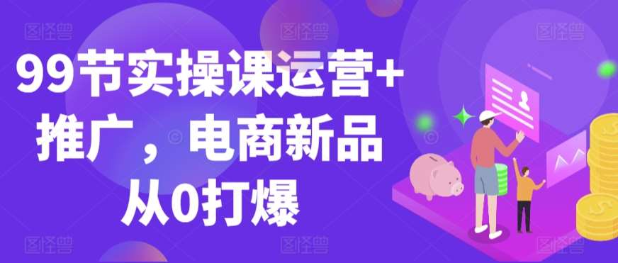 99节实操课运营+推广,电商新品从0打爆网创吧-网创项目资源站-副业项目-创业项目-搞钱项目网创吧