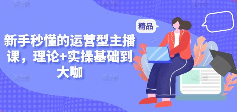 新手秒懂的运营型主播课,理论+实操基础到大咖网创吧-网创项目资源站-副业项目-创业项目-搞钱项目网创吧