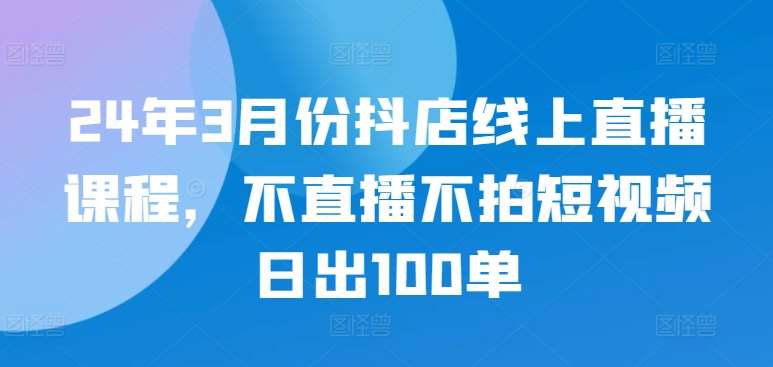 24年3月份抖店线上直播课程，不直播不拍短视频日出100单网创吧-网创项目资源站-副业项目-创业项目-搞钱项目网创吧