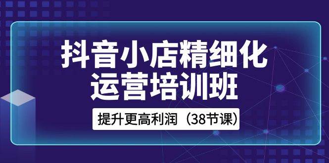 (8391期)抖音小店-精细化运营培训班,提升更高利润(38节课)网创吧-网创项目资源站-副业项目-创业项目-搞钱项目网创吧