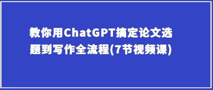 教你用ChatGPT搞定论文选题到写作全流程(7节视频课)网创吧-网创项目资源站-副业项目-创业项目-搞钱项目网创吧